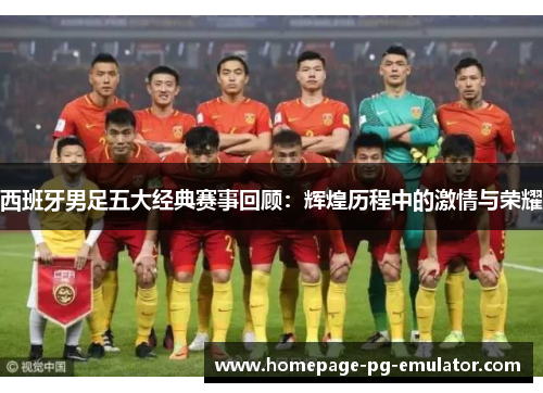 西班牙男足五大经典赛事回顾：辉煌历程中的激情与荣耀