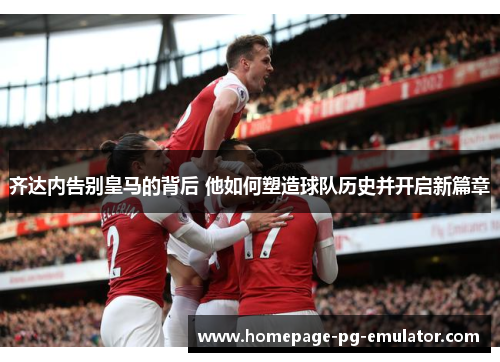 齐达内告别皇马的背后 他如何塑造球队历史并开启新篇章