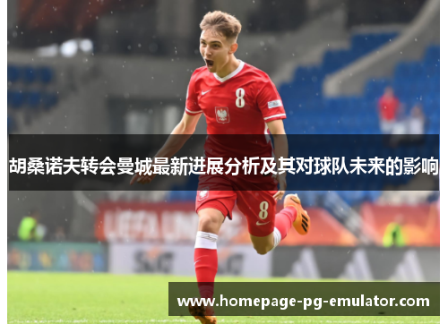 胡桑诺夫转会曼城最新进展分析及其对球队未来的影响