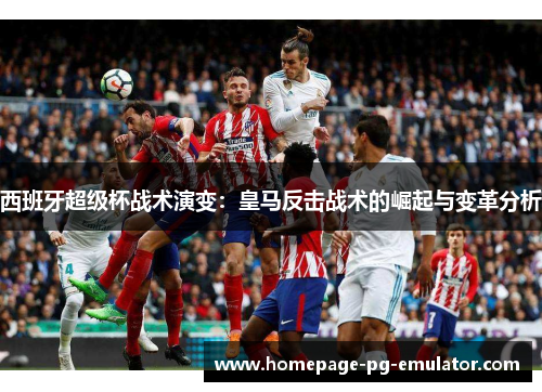 西班牙超级杯战术演变：皇马反击战术的崛起与变革分析
