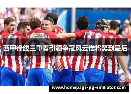 西甲锋线三重奏引领争冠风云谁将笑到最后 西甲锋线三重奏引领争冠风云谁将笑到最后