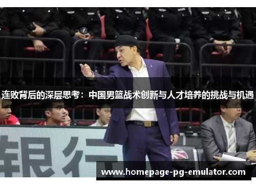 连败背后的深层思考:中国男篮战术创新与人才培养的挑战与机遇 连败背后的深层思考:中国男篮战术创新与人才培养的挑战与机遇