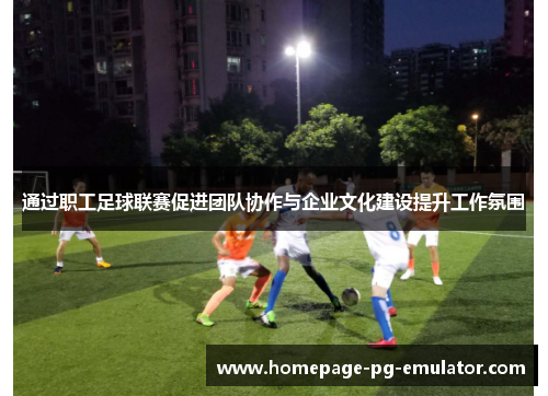 通过职工足球联赛促进团队协作与企业文化建设提升工作氛围