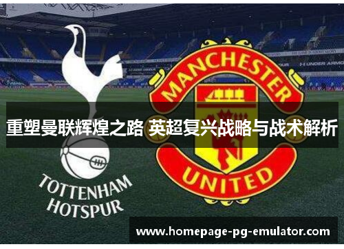 重塑曼联辉煌之路 英超复兴战略与战术解析 重塑曼联辉煌之路 英超复兴战略与战术解析