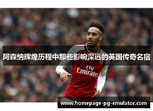 阿森纳辉煌历程中那些影响深远的英国传奇名宿 阿森纳辉煌历程中那些影响深远的英国传奇名宿