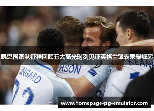 凯恩国家队征程回顾五大高光时刻见证英格兰锋霸荣耀崛起