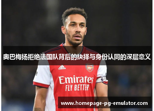 奥巴梅扬拒绝法国队背后的抉择与身份认同的深层意义 奥巴梅扬拒绝法国队背后的抉择与身份认同的深层意义