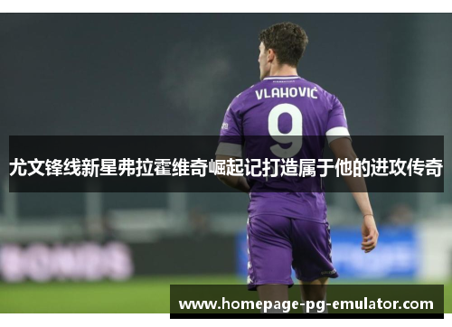 尤文锋线新星弗拉霍维奇崛起记打造属于他的进攻传奇 尤文锋线新星弗拉霍维奇崛起记打造属于他的进攻传奇