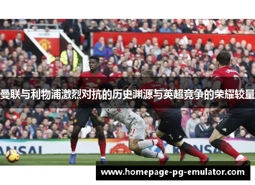 曼联与利物浦激烈对抗的历史渊源与英超竞争的荣耀较量