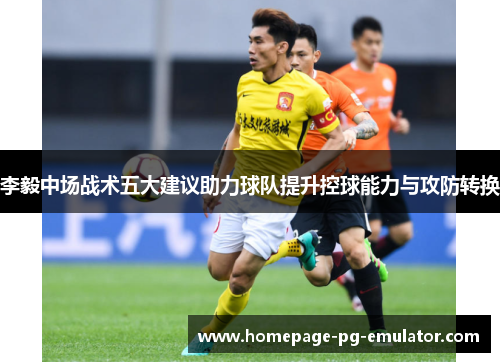 李毅中场战术五大建议助力球队提升控球能力与攻防转换