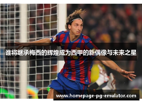 谁将继承梅西的辉煌成为西甲的新偶像与未来之星