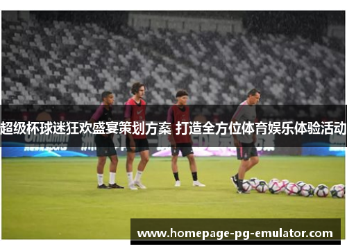 超级杯球迷狂欢盛宴策划方案 打造全方位体育娱乐体验活动