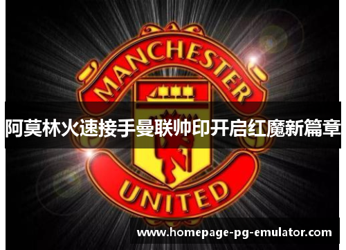 阿莫林火速接手曼联帅印开启红魔新篇章