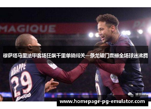 穆萨塔马里法甲客场狂飙千里单骑闯关一条龙破门震撼全场球迷沸腾 穆萨塔马里法甲客场狂飙千里单骑闯关一条龙破门震撼全场球迷沸腾