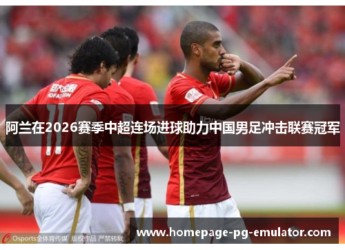 阿兰在2026赛季中超连场进球助力中国男足冲击联赛冠军 阿兰在2026赛季中超连场进球助力中国男足冲击联赛冠军