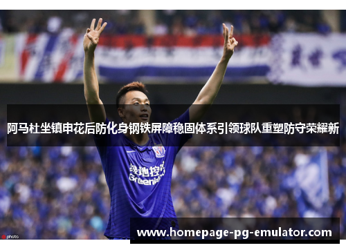 阿马杜坐镇申花后防化身钢铁屏障稳固体系引领球队重塑防守荣耀新 阿马杜坐镇申花后防化身钢铁屏障稳固体系引领球队重塑防守荣耀新